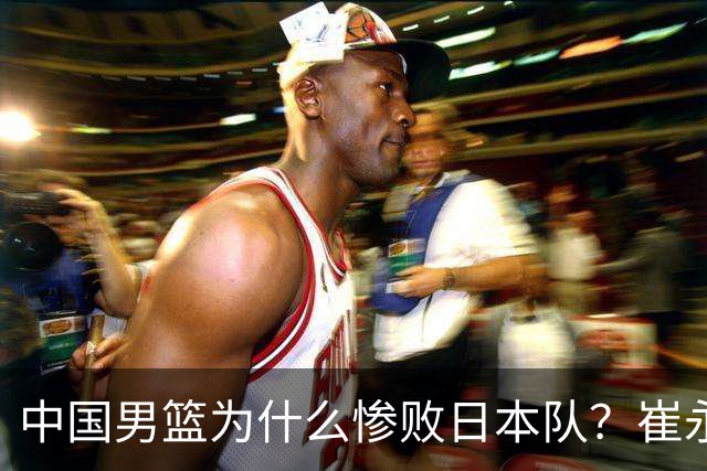中国男篮为什么惨败日本队？崔永熙一针见血说出原因，说得实在